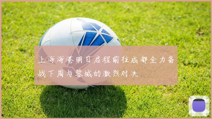 上海海港明日启程前往成都全力备战下周与蓉城的激烈对决