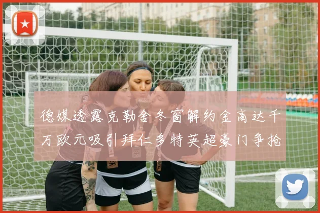 德媒透露克勒舍冬窗解约金高达千万欧元吸引拜仁多特英超豪门争抢