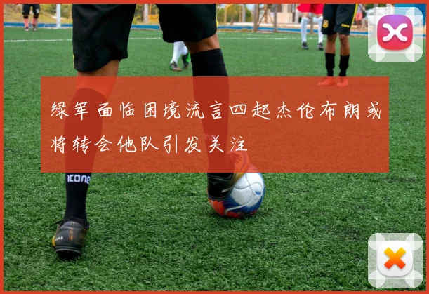 绿军面临困境流言四起杰伦布朗或将转会他队引发关注