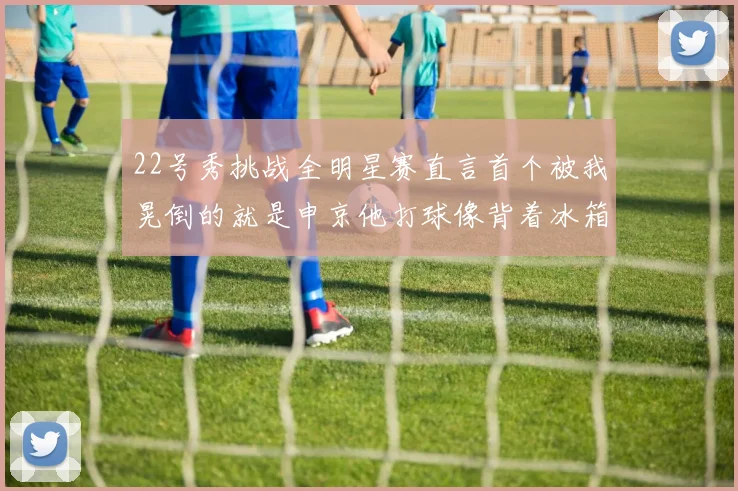 22号秀挑战全明星赛直言首个被我晃倒的就是申京他打球像背着冰箱一样笨重