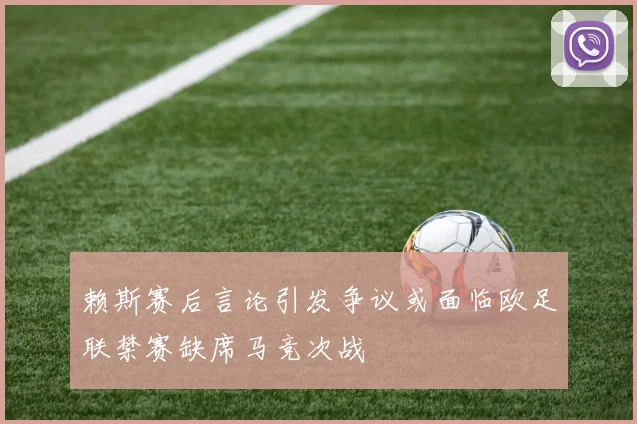 赖斯赛后言论引发争议或面临欧足联禁赛缺席马竞次战
