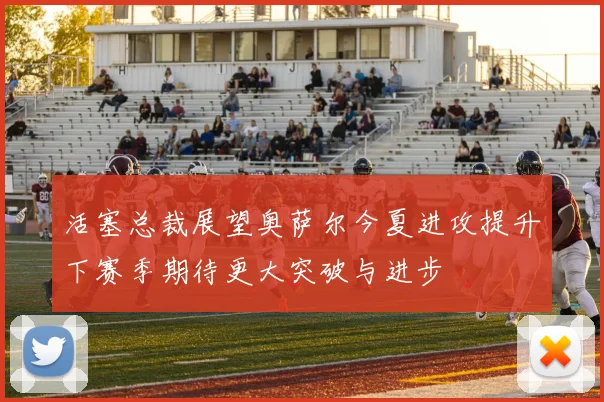 活塞总裁展望奥萨尔今夏进攻提升下赛季期待更大突破与进步