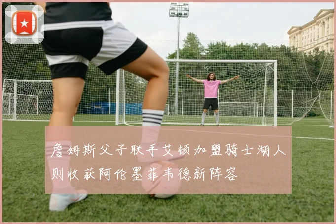 詹姆斯父子联手艾顿加盟骑士湖人则收获阿伦墨菲韦德新阵容