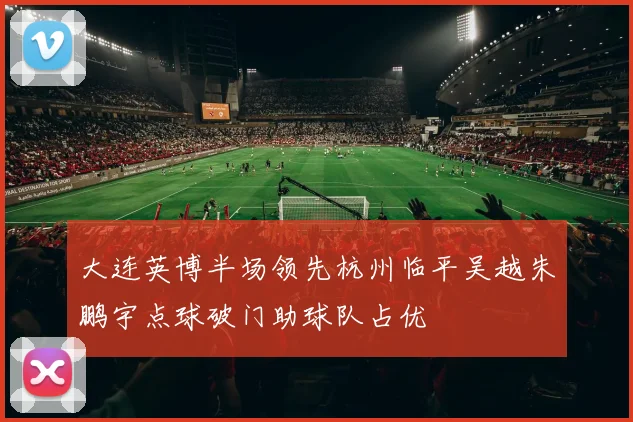 大连英博半场领先杭州临平吴越朱鹏宇点球破门助球队占优