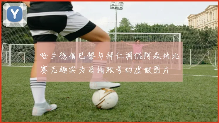 哈兰德借巴黎与拜仁调侃阿森纳比赛无趣实为恶搞账号的虚假图片
