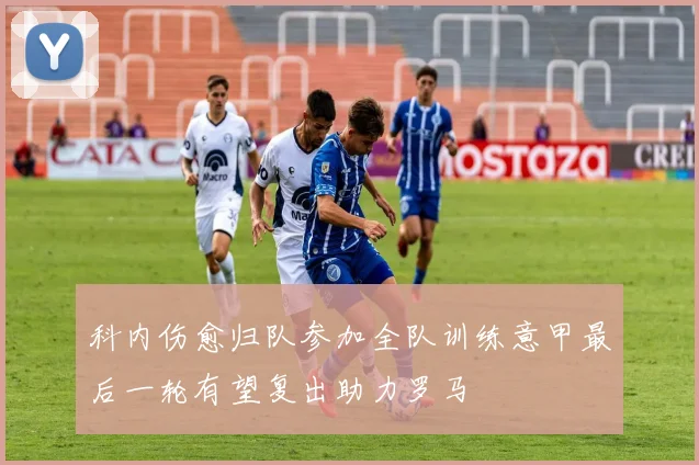 科内伤愈归队参加全队训练意甲最后一轮有望复出助力罗马