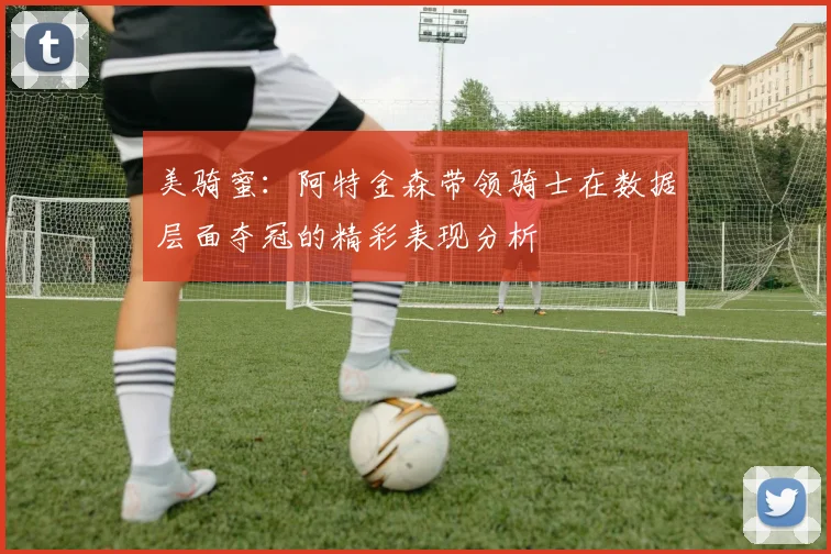 美骑蜜：阿特金森带领骑士在数据层面夺冠的精彩表现分析