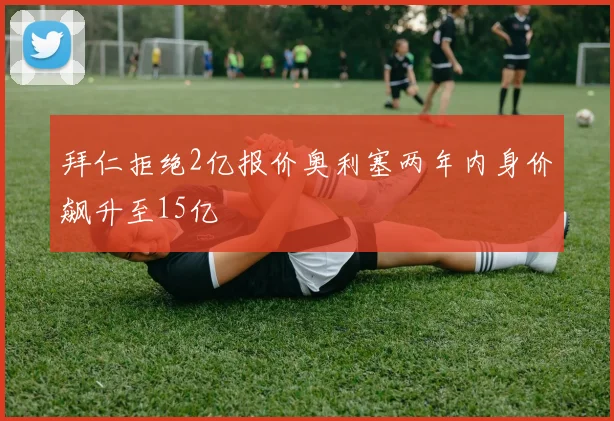 拜仁拒绝2亿报价奥利塞两年内身价飙升至15亿