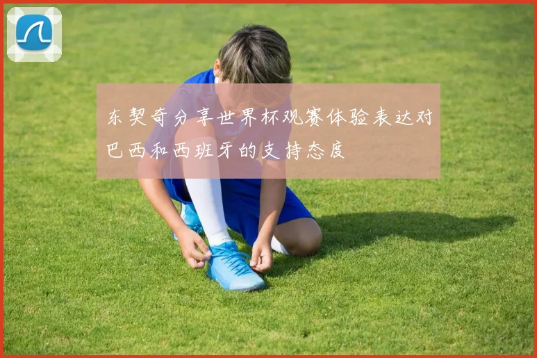 东契奇分享世界杯观赛体验表达对巴西和西班牙的支持态度