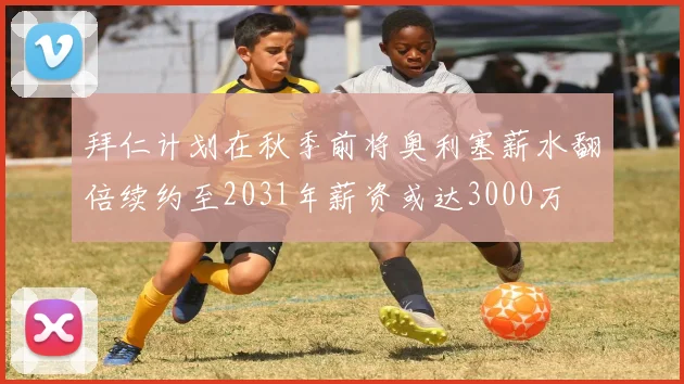 拜仁计划在秋季前将奥利塞薪水翻倍续约至2031年薪资或达3000万