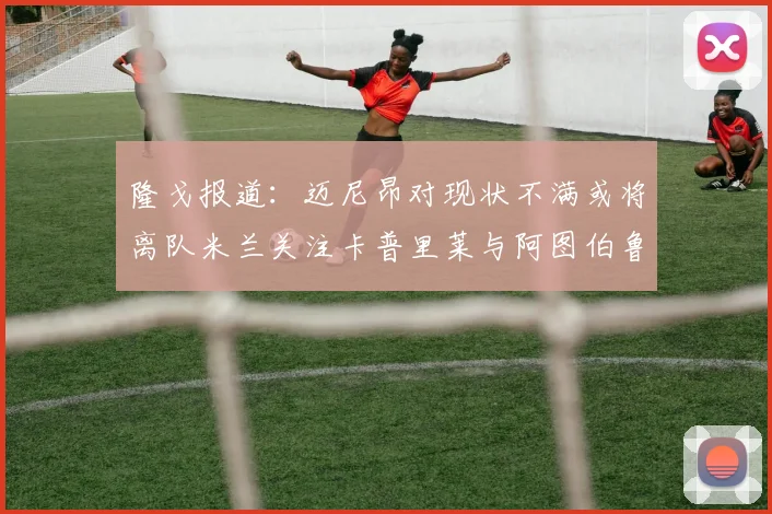 隆戈报道：迈尼昂对现状不满或将离队米兰关注卡普里莱与阿图伯鲁转会动态