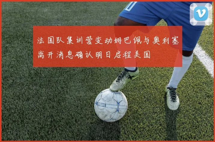 法国队集训营变动姆巴佩与奥利塞离开消息确认明日启程美国