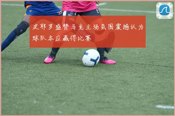 皮耶罗盛赞马竞主场氛围震撼认为球队本应赢得比赛
