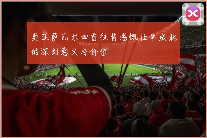 奥亚萨瓦尔回首往昔感慨壮举成就的深刻意义与价值