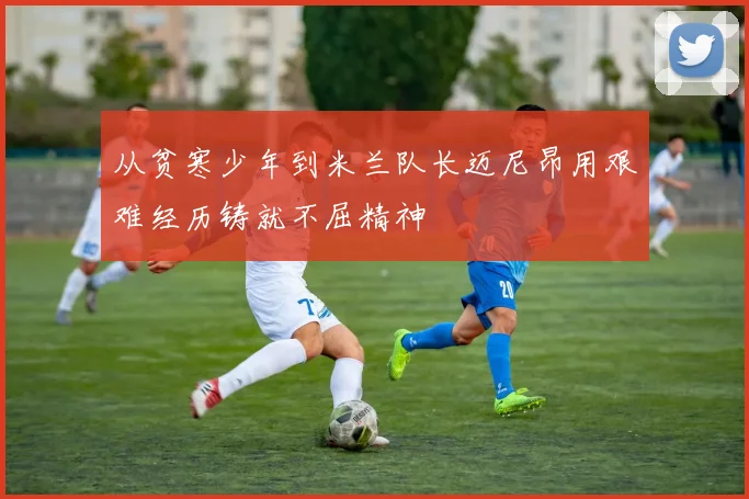从贫寒少年到米兰队长迈尼昂用艰难经历铸就不屈精神