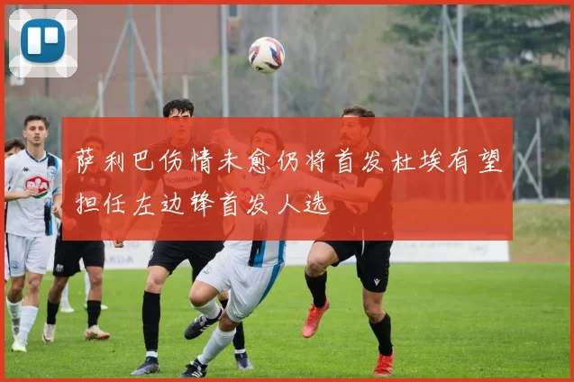 萨利巴伤情未愈仍将首发杜埃有望担任左边锋首发人选