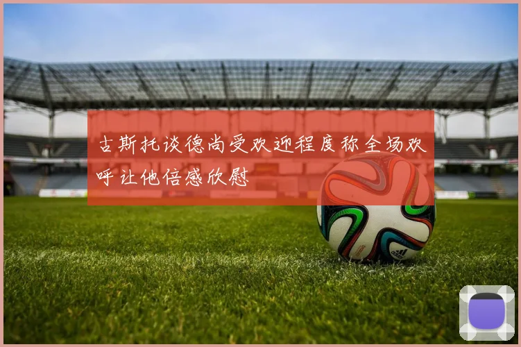 古斯托谈德尚受欢迎程度称全场欢呼让他倍感欣慰