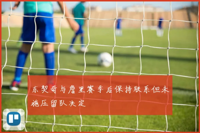 东契奇与詹里赛季后保持联系但未施压留队决定