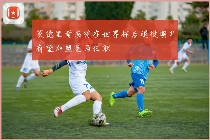 莫德里奇或将在世界杯后退役明年有望加盟皇马任职