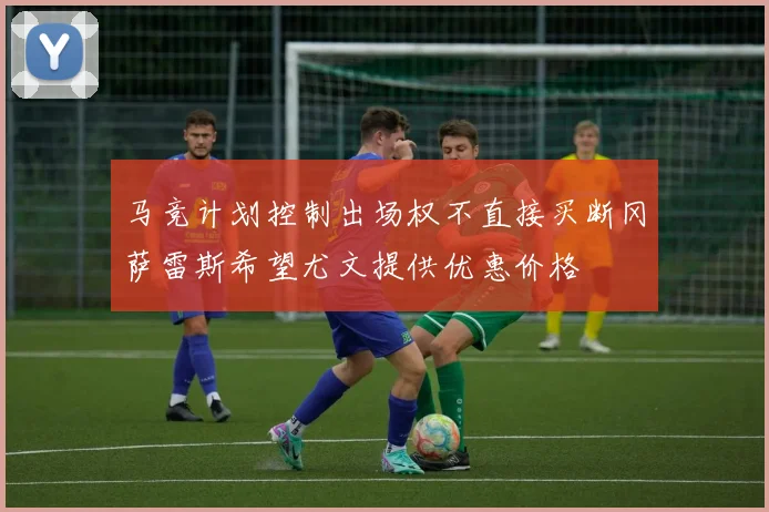 马竞计划控制出场权不直接买断冈萨雷斯希望尤文提供优惠价格