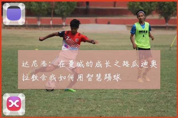 达尼洛：在曼城的成长之路瓜迪奥拉教会我如何用智慧踢球