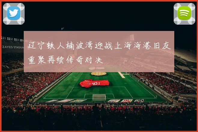 辽宁铁人楠波湾迎战上海海港旧友重聚再续传奇对决