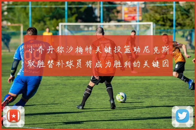 小乔丹称沙梅特关键投篮助尼克斯取胜替补球员将成为胜利的关键因素
