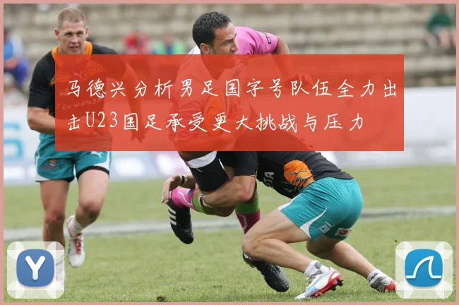 马德兴分析男足国字号队伍全力出击U23国足承受更大挑战与压力