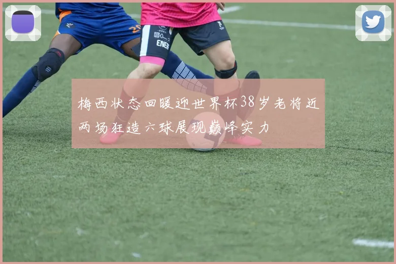 梅西状态回暖迎世界杯38岁老将近两场狂造六球展现巅峰实力