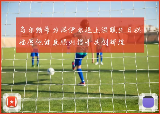 乌尔赖希为诺伊尔送上温暖生日祝福愿他健康顺利携手共创辉煌