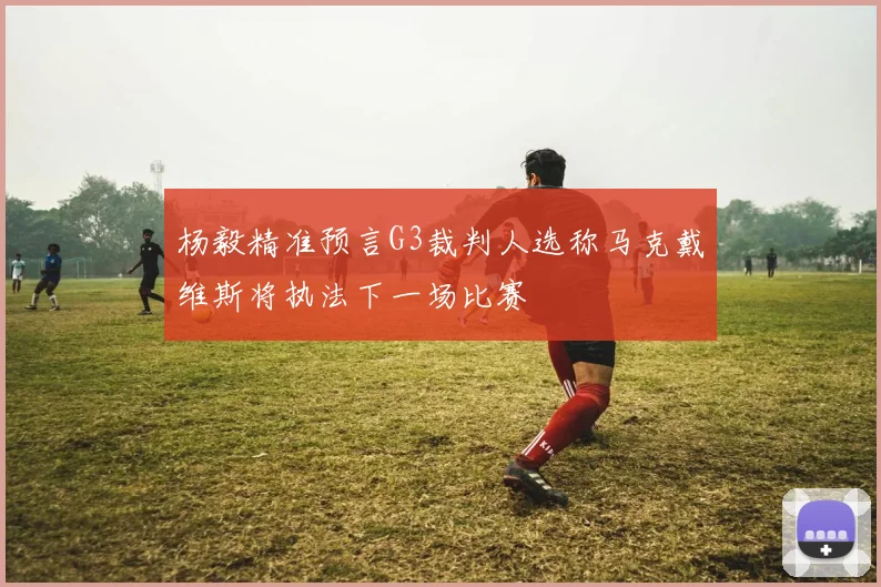 杨毅精准预言G3裁判人选称马克戴维斯将执法下一场比赛