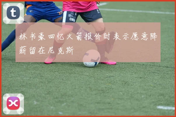 林书豪回忆火箭报价时表示愿意降薪留在尼克斯