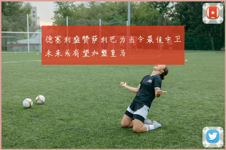 德塞利盛赞萨利巴为当今最佳中卫未来或有望加盟皇马