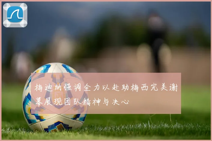 梅迪纳强调全力以赴助梅西完美谢幕展现团队精神与决心