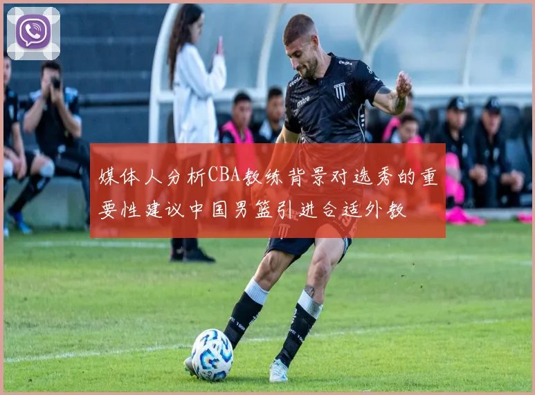媒体人分析CBA教练背景对选秀的重要性建议中国男篮引进合适外教