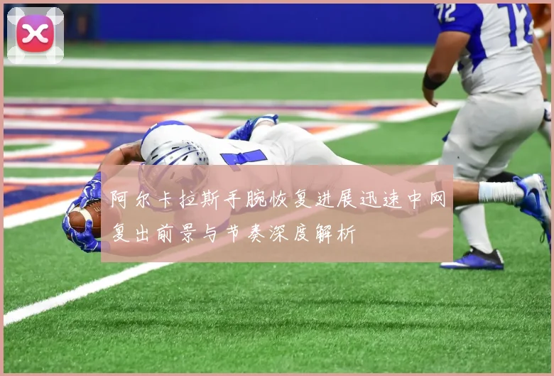 阿尔卡拉斯手腕恢复进展迅速中网复出前景与节奏深度解析
